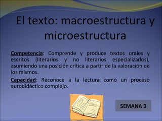 El texto: macroestructura y
        microestructura
Competencia: Comprende y produce textos orales y
escritos (literarios y no literarios especializados),
asumiendo una posición crítica a partir de la valoración de
los mismos.
Capacidad: Reconoce a la lectura como un proceso
autodidáctico complejo.


                                              SEMANA 3
 