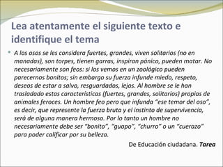 Lea atentamente el siguiente texto e
 identifique el tema
 A los osos se les considera fuertes, grandes, viven solitarios (no en
  manadas), son torpes, tienen garras, inspiran pánico, pueden matar. No
  necesariamente son feos: si los vemos en un zoológico pueden
  parecernos bonitos; sin embargo su fuerza infunde miedo, respeto,
  deseos de estar a salvo, resguardados, lejos. Al hombre se le han
  trasladado estas características (fuertes, grandes, solitarios) propias de
  animales feroces. Un hombre feo pero que infunda “ese temor del oso”,
  es decir, que represente la fuerza bruta y el instinto de supervivencia,
  será de alguna manera hermoso. Por lo tanto un hombre no
  necesariamente debe ser “bonito”, “guapo”, “churro” o un “cuerazo”
  para poder calificar por su belleza.
                                             De Educación ciudadana. Tarea
 