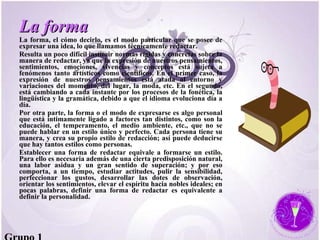 La forma La forma, el cómo decirlo, es el modo particular que se posee de expresar una idea, lo que llamamos técnicamente redactar.  Resulta un poco difícil instituir normas rígidas y concretas sobre la manera de redactar, ya que la expresión de nuestros pensamientos, sentimientos, emociones, vivencias y conceptos está sujeta a fenómenos tanto artísticos como científicos. En el primer caso, la expresión de nuestros pensamientos está atada al entorno y variaciones del momento, del lugar, la moda, etc. En el segundo, está cambiando a cada instante por los procesos de la fonética, la lingüística y la gramática, debido a que el idioma evoluciona día a día.  Por otra parte, la forma o el modo de expresarse es algo personal que está íntimamente ligado a factores tan distintos, como son la educación, el temperamento, el medio ambiente, etc., que no se puede hablar en un estilo único y perfecto. Cada persona tiene su manera, y crea su propio estilo de redacción; así puede deducirse que hay tantos estilos como personas.  Establecer una forma de redactar equivale a formarse un estilo. Para ello es necesaria además de una cierta predisposición natural, una labor asidua y un gran sentido de superación; y por eso comporta, a un tiempo, estudiar actitudes, pulir la sensibilidad, perfeccionar los gustos, desarrollar las dotes de observación, orientar los sentimientos, elevar el espíritu hacia nobles ideales; en pocas palabras, definir una forma de redactar es equivalente a definir la personalidad.  Grupo 1 
