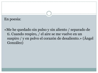 En poesia:

«Me he quedado sin pulso y sin aliento / separado de
 ti. Cuando respiro, / el aire se me vuelve en un
 suspiro / y en polvo el corazón de desaliento.» (Ángel
 González)
 