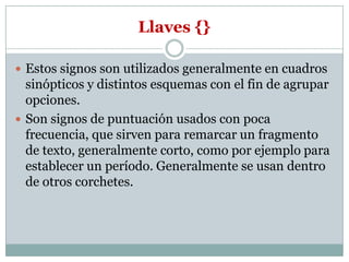 Llaves {}

 Estos signos son utilizados generalmente en cuadros
  sinópticos y distintos esquemas con el fin de agrupar
  opciones.
 Son signos de puntuación usados con poca
  frecuencia, que sirven para remarcar un fragmento
  de texto, generalmente corto, como por ejemplo para
  establecer un período. Generalmente se usan dentro
  de otros corchetes.
 