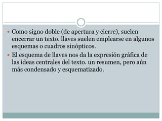  Como signo doble (de apertura y cierre), suelen
  encerrar un texto. llaves suelen emplearse en algunos
  esquemas o cuadros sinópticos.
 El esquema de llaves nos da la expresión gráfica de
  las ideas centrales del texto. un resumen, pero aún
  más condensado y esquematizado.
 