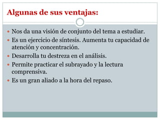 Algunas de sus ventajas:

 Nos da una visión de conjunto del tema a estudiar.
 Es un ejercicio de síntesis. Aumenta tu capacidad de
  atención y concentración.
 Desarrolla tu destreza en el análisis.
 Permite practicar el subrayado y la lectura
  comprensiva.
 Es un gran aliado a la hora del repaso.
 