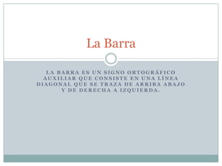 La Barra

   LA BARRA ES UN SIGNO ORTOGRÁFICO
  AUXILIAR QUE CONSISTE EN UNA LÍNEA
DIAGONAL QUE SE TRAZA DE ARRIBA ABAJO
       Y DE DERECHA A IZQUIERDA.
 