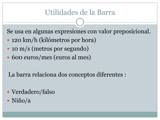 Utilidades de la Barra

Se usa en algunas expresiones con valor preposicional.
 120 km/h (kilómetros por hora)
 10 m/s (metros por segundo)
 600 euros/mes (euros al mes)


La barra relaciona dos conceptos diferentes :

 Verdadero/falso
 Niño/a
 