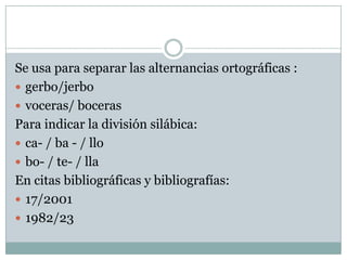 Se usa para separar las alternancias ortográficas :
 gerbo/jerbo
 voceras/ boceras
Para indicar la división silábica:
 ca- / ba - / llo
 bo- / te- / lla
En citas bibliográficas y bibliografías:
 17/2001
 1982/23
 