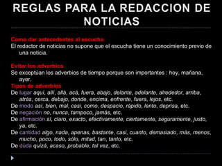 Como dar antecedentes al escucha El redactor de noticias no supone que el escucha tiene un conocimiento previo de una noticia. Evitar los adverbios Se exceptúan los adverbios de tiempo porque son importantes : hoy, mañana, ayer. Tipos de adverbios De  lugar   aquí ,  allí ,  allá ,  acá ,  fuera ,  abajo ,  delante ,  adelante ,  alrededor ,  arriba ,  atrás ,  cerca ,  debajo ,  donde ,  encima ,  enfrente ,  fuera ,  lejos , etc.  De  modo   así ,  bien ,  mal ,  casi ,  como ,  despacio ,  rápido ,  lento ,  deprisa , etc.  De  negación   no ,  nunca ,  tampoco ,  jamás , etc.  De  afirmación   sí ,  claro ,  exacto ,  efectivamente ,  ciertamente ,  seguramente ,  justo ,  ya , etc.  De  cantidad   algo ,  nada ,  apenas ,  bastante ,  casi ,  cuanto ,  demasiado ,  más ,  menos ,  mucho ,  poco ,  todo ,  sólo ,  mitad ,  tan ,  tanto , etc.  De  duda   quizá ,  acaso ,  probable ,  tal vez , etc.  