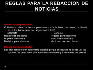 Uso de las preposiciones Cuidado con el uso de las preoposiciones. ( a, ante, bajo, con, contra, de, desde, en, entre, hacia, para, por, según, sobre, tras) Incorrecto   Correcto Regalos  de  caballeros  Regalos  para  caballeros Huyó  en  dirección a  Huyó  con  dirección a  Medicina  para  el cáncer Medicina  contra  el cáncer   Uso de las citas textuales Las citas requieren un tratamiento especial porque el escucha no puede ver las comillas. Se debe hacer una advertencia diciendo que viene una cita textual. 