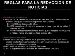 Cuidado con  los números Cuando es de 1-9 se debe escribir con letras : uno, dos, tres .. a menos que los números impliquen anotaciones deportivas, horas, fechas. Del 10 al 999, se debe escribir cifras.  De 1000 en adelante. Combinado según sea el caso :  cien mil, un millón  2 millones, 250 mil . Se recomienda redondear las cifras a menos que se necesite exactitud para la noticia.  Nunca empiece una frase con una cifra. Ausencia de abreviaturas En radio no se ven los paréntesis por lo que el impacto de unas siglas es de escasa o nula eficacia comunicativa si no son universalmente conocidas. Lo correcto es dar el nombre completo ONPE  = Oficina Nacional  de Procesos Electorales SUNAT = Superintendencia Nacional de  Administración Tributaria 