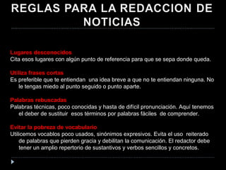 Lugares desconocidos  Cita esos lugares con algún punto de referencia para que se sepa donde queda. Utiliza frases cortas Es preferible que te entiendan  una idea breve a que no te entiendan ninguna. No le tengas miedo al punto seguido o punto aparte. Palabras rebuscadas  Palabras técnicas, poco conocidas y hasta de difícil pronunciación. Aquí tenemos el deber de sustituir  esos términos por palabras fáciles  de comprender.  Evitar la pobreza de vocabulario Utilicemos vocablos poco usados, sinónimos expresivos. Evita el uso  reiterado de palabras que pierden gracia y debilitan la comunicación. El redactor debe tener un amplio repertorio de sustantivos y verbos sencillos y concretos. 