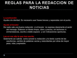 La puntuación Ayuda a la claridad. Es necesario usar frases breves y separadas con el punto.  Ayuda al locutor De nada vale una buena redacción  si el locutor  no expresa claramente el sentir del mensaje. Elaborar un libreto limpio, claro y preciso, sin tachones ni enmendaduras, escrito a doble espacio  y con indicaciones oportunas. Lee en voz alta lo que haz escrito Solamente así sabrás  como sonará tu redacción y te darás cuenta de las cacofonías, cambio de palabras vacías y redundantes por otras de mayor peso, vida y expresión. 