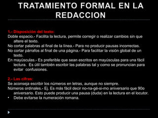 1.- Disposición del texto: Doble espacio.- Facilita la lectura, permite corregir o realizar cambios sin que altere el texto. No cortar palabras al final de la línea.- Para no producir pausas incorrectas. No cortar párrafos al final de una página.- Para facilitar la visión global de un texto. En mayúsculas.- Es preferible que sean escritos en mayúsculas para una fácil lectura.  Es útil también escribir las palabras tal y como se pronuncian para evitar  confusiones. 2.- Las cifras: Se aconseja escribir los números en letras, aunque no siempre.  Números ordinales.- Ej. Es más fácil decir no-na-gé-si-mo aniversario que 90o aniversario. Esto puede producir una pausa (duda) en la lectura en el locutor.  Debe evitarse la numeración romana.  