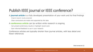 Publish IEEE journal or IEEE conference?
A journal article is a fully developed presentation of your work and its final findings
◦ Original research results presented
◦ Clear conclusions are made and supported by the data
A conference article can be written while research is ongoing
• Can present preliminary results or highlight recent work
• Gain informal feedback to use in your research
Conference articles are typically shorter than journal articles, with less detail and
fewer references
FRANCISCO SANDOVAL || FASANDOVAL@UTPL.EDU.EC || 2016 10
Slide tomado de [1]
 