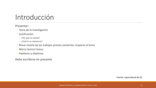 Introducción
Presentar:
◦ Tema de la investigación
◦ Justificación
◦ ¿Por qué se realizó?
◦ ¿Cuál es su relevancia?
◦ Breve reseña de los trabajos previos existentes respecto al tema
◦ Marco teórico breve
◦ Hipótesis y objetivos
Debe escribirse en presente
FRANCISCO SANDOVAL || FASANDOVAL@UTPL.EDU.EC || 2016 22
Fuente: copia textual de [2]
 