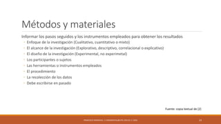 Métodos y materiales
Informar los pasos seguidos y los instrumentos empleados para obtener los resultados
◦ Enfoque de la investigación (Cualitativo, cuantitativo o mixto)
◦ El alcance de la investigación (Explorativo, descriptivo, correlacional o explicativo)
◦ El diseño de la investigación (Experimental, no experimetal)
◦ Los participantes o sujetos
◦ Las herramientas o instrumentos empleados
◦ El procedimiento
◦ La recolección de los datos
◦ Debe escribirse en pasado
FRANCISCO SANDOVAL || FASANDOVAL@UTPL.EDU.EC || 2016 23
Fuente: copia textual de [2]
 