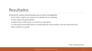 Resultados
Presenta los nuevos conocimientos que arrojó la investigación
◦ Incluir tablas y figuras, que expresan los detalles de los resultados.
◦ El texto expone las generalidades.
◦ Se debe evitar la información no necesaria y redundante.
◦ La información presentada debe ser comprendida de manera rápida y clara por parte del lector.
◦ Debe escribirse en pasado.
FRANCISCO SANDOVAL || FASANDOVAL@UTPL.EDU.EC || 2016 24
Fuente: copia textual de [2]
 