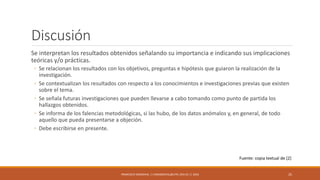 Discusión
Se interpretan los resultados obtenidos señalando su importancia e indicando sus implicaciones
teóricas y/o prácticas.
◦ Se relacionan los resultados con los objetivos, preguntas e hipótesis que guiaron la realización de la
investigación.
◦ Se contextualizan los resultados con respecto a los conocimientos e investigaciones previas que existen
sobre el tema.
◦ Se señala futuras investigaciones que pueden llevarse a cabo tomando como punto de partida los
hallazgos obtenidos.
◦ Se informa de los falencias metodológicas, si las hubo, de los datos anómalos y, en general, de todo
aquello que pueda presentarse a objeción.
◦ Debe escribirse en presente.
FRANCISCO SANDOVAL || FASANDOVAL@UTPL.EDU.EC || 2016 25
Fuente: copia textual de [2]
 