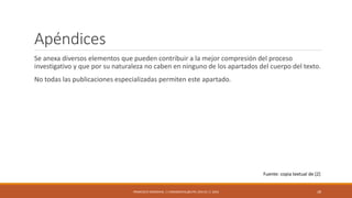 Apéndices
Se anexa diversos elementos que pueden contribuir a la mejor compresión del proceso
investigativo y que por su naturaleza no caben en ninguno de los apartados del cuerpo del texto.
No todas las publicaciones especializadas permiten este apartado.
FRANCISCO SANDOVAL || FASANDOVAL@UTPL.EDU.EC || 2016 28
Fuente: copia textual de [2]
 