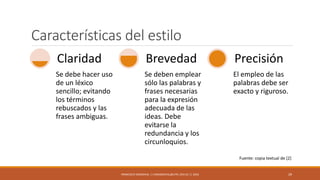 Características del estilo
Se debe hacer uso
de un léxico
sencillo; evitando
los términos
rebuscados y las
frases ambiguas.
Claridad
Se deben emplear
sólo las palabras y
frases necesarias
para la expresión
adecuada de las
ideas. Debe
evitarse la
redundancia y los
circunloquios.
Brevedad
El empleo de las
palabras debe ser
exacto y riguroso.
Precisión
FRANCISCO SANDOVAL || FASANDOVAL@UTPL.EDU.EC || 2016 29
Fuente: copia textual de [2]
 