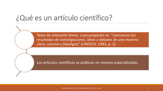 ¿Qué es un artículo científico?
Texto de extensión breve, cuyo propósito es: “comunicar los
resultados de investigaciones, ideas y debates de una manera
clara, concisa y fidedigna” (UNESCO, 1983, p. 2).
Los artículos científicos se publican en revistas especializadas.
FRANCISCO SANDOVAL || FASANDOVAL@UTPL.EDU.EC || 2016 5
 