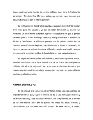 duda, una importante función de servicio público, pues tiene la finalidad de
garantizar y fortalecer los diferentes actos erga omnes , y por tanto es una
actividad vinculada con el interés general”.
La institución del Registro Principal (y en especial el del Distrito Capital)
crea valor para los Usuarios, ya que al poder demostrar su estado civil
mediante un documento auténtico ejerce su ciudadanía; lo que le genera
deberes, pero a la vez le otorga derechos. De igual manera al inscribir los
Títulos y Certificados Académicos permite dar fe pública acerca de los
mismos. Esta Oficina de Registro, también facilita el ejercicio del estado de
derecho ya que a través de la misma, el Estado cumple una función rectora
en cuanto a la seguridad jurídica de los ciudadanos y de sus actuaciones.
EL Registrador Principal es un funcionario público encargado de anotar,
inscribir, certificar y dar fe de la autenticidad de las firmas de los empleados
públicos ubicados en su jurisdicción, y en general, de todos los actos que
puedan constar en el Registro bajo su potestad con todas las solemnidades
legales que el acto amerita.
NOTARIA (ARTÍCULO 75)
En lo relativo a la competencia territorial de los notarios públicos, es
importante indicar que, según el artículo 75 de la Ley de Registro Público y
del Notariado (ibid), "Los notarios o notarias son competentes, en el ámbito
de su jurisdicción, para dar fe pública de todos los actos, hechos y
declaraciones que autoricen con tal carácter". En este sentido, el mismo
 