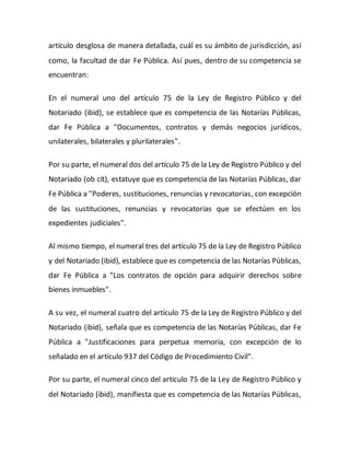 artículo desglosa de manera detallada, cuál es su ámbito de jurisdicción, así
como, la facultad de dar Fe Pública. Así pues, dentro de su competencia se
encuentran:
En el numeral uno del artículo 75 de la Ley de Registro Público y del
Notariado (ibid), se establece que es competencia de las Notarías Públicas,
dar Fe Pública a "Documentos, contratos y demás negocios jurídicos,
unilaterales, bilaterales y plurilaterales".
Por su parte, el numeral dos del artículo 75 de la Ley de Registro Público y del
Notariado (ob cit), estatuye que es competencia de las Notarías Públicas, dar
Fe Pública a "Poderes, sustituciones, renuncias y revocatorias, con excepción
de las sustituciones, renuncias y revocatorias que se efectúen en los
expedientes judiciales".
Al mismo tiempo, el numeral tres del artículo 75 de la Ley de Registro Público
y del Notariado (ibid), establece que es competencia de las Notarías Públicas,
dar Fe Pública a "Los contratos de opción para adquirir derechos sobre
bienes inmuebles".
A su vez, el numeral cuatro del artículo 75 de la Ley de Registro Público y del
Notariado (ibid), señala que es competencia de las Notarías Públicas, dar Fe
Pública a "Justificaciones para perpetua memoria, con excepción de lo
señalado en el artículo 937 del Código de Procedimiento Civil".
Por su parte, el numeral cinco del artículo 75 de la Ley de Registro Público y
del Notariado (ibid), manifiesta que es competencia de las Notarías Públicas,
 