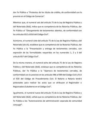 dar Fe Pública a "Protestos de los títulos de crédito, de conformidad con lo
previsto en el Código de Comercio".
Mientras que, el numeral seis del artículo 75 de la Ley de Registro Público y
del Notariado (ibid), indica que es competencia de las Notarías Públicas, dar
Fe Pública al "Otorgamiento de testamentos abiertos, de conformidad con
los artículos 852 al 856 del Código Civil".
Asimismo, el numeral siete del artículo 75 de la Ley de Registro Público y del
Notariado (ob cit), establece que es competencia de las Notarías Públicas, dar
Fe Pública a la "Presentación y entrega de testamentos cerrados, con
expresión de las formalidades requeridas en los numerales 1, 2 y 3 del
artículo 857 del Código Civil".
De la misma manera, el numeral ocho del artículo 75 de la Ley de Registro
Público y del Notariado (ibid), estatuye que es competencia de las Notarías
Públicas, dar Fe Pública a la "Apertura de testamentos cerrados, de
conformidad con lo previsto en los articulas 986 al 989 del Código Civil y 913
al 920 del Código de Procedimiento Civil. El Notario o Notaría tendrá
potestades para realizar los actos que se atribuyen al Registrador o
Registradora Subalterno en el Código Civil".
Igualmente, el numeral nueve del artículo 75 de la Ley de Registro Público y
del Notariado (ibid), señala que es competencia de las Notarías Públicas, dar
Fe Pública a las "Autorizaciones de administración separada de comunidad
conyugal".
 