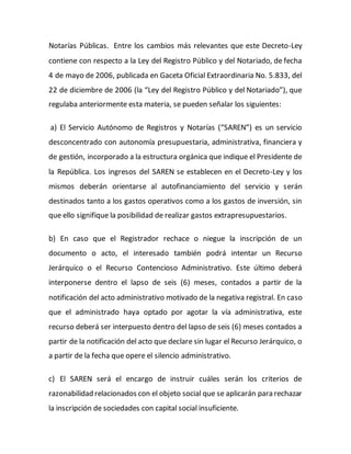 Notarías Públicas. Entre los cambios más relevantes que este Decreto-Ley
contiene con respecto a la Ley del Registro Público y del Notariado, de fecha
4 de mayo de 2006, publicada en Gaceta Oficial Extraordinaria No. 5.833, del
22 de diciembre de 2006 (la “Ley del Registro Público y del Notariado”), que
regulaba anteriormente esta materia, se pueden señalar los siguientes:
a) El Servicio Autónomo de Registros y Notarías (“SAREN”) es un servicio
desconcentrado con autonomía presupuestaria, administrativa, financiera y
de gestión, incorporado a la estructura orgánica que indique el Presidente de
la República. Los ingresos del SAREN se establecen en el Decreto-Ley y los
mismos deberán orientarse al autofinanciamiento del servicio y serán
destinados tanto a los gastos operativos como a los gastos de inversión, sin
que ello signifique la posibilidad de realizar gastos extrapresupuestarios.
b) En caso que el Registrador rechace o niegue la inscripción de un
documento o acto, el interesado también podrá intentar un Recurso
Jerárquico o el Recurso Contencioso Administrativo. Este último deberá
interponerse dentro el lapso de seis (6) meses, contados a partir de la
notificación del acto administrativo motivado de la negativa registral. En caso
que el administrado haya optado por agotar la vía administrativa, este
recurso deberá ser interpuesto dentro del lapso de seis (6) meses contados a
partir de la notificación del acto que declare sin lugar el Recurso Jerárquico, o
a partir de la fecha que opere el silencio administrativo.
c) El SAREN será el encargo de instruir cuáles serán los criterios de
razonabilidad relacionados con el objeto social que se aplicarán para rechazar
la inscripción de sociedades con capital social insuficiente.
 