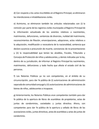 d) Con respecto a los actos inscribibles en el Registro Principal, se eliminaron
las interdicciones e inhabilitaciones civiles.
e) Asimismo, se eliminaron también los artículos relacionados con (i) la
remisión por parte de los registros civiles municipales al Registro Principal de
la información actualizada de los asientos relativos a nacimientos,
matrimonios, defunciones, sentencias de divorcios, nulidad del matrimonio,
reconocimientos de filiación, emancipaciones, adopciones, actos relativos a
la adquisición, modificación o revocatoria de la nacionalidad, sentencia que
declare ausencia o presunción de muerte, constancias de no presentaciones
y (ii) la responsabilidad que tenían las alcaldías, Fiscales, Tribunales y
Consejos deProtección de niños y adolescentes, y demás indicadas por la ley,
dentro de su jurisdicción, de informar al Registro Principal los nacimientos,
matrimonios, defunciones y todo hecho que afecte el estado civil de las
personas.
f) Los Notarios Públicos ya no son competentes, en el ámbito de su
circunscripción, para dar fe pública de (i) autorizaciones de administración
separada de comunidad conyugal y (ii) autorizaciones de administraciones de
bienes de niños, adolescentes o incapaces.
g) Anteriormente, los Notarios Públicos eran competentes también para dar
fe pública de la apertura de libros de asambleas de propietarios, actas de
juntas de condominios, sociedades y juntas directiva. Ahora, son
competentes para dar fe pública de la apertura y sellado de libros de las
asociaciones civiles, juntas directivas, actas de asambleas y actas de juntas de
condominio.
 