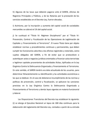 h) Algunas de las tasas que deberán pagarse ante el SAREN, oficinas de
Registros Principales y Públicos, y de las Notarías por la prestación de los
servicios establecidos en el Decreto-Ley, fueron elevadas.
i) Asimismo, por la inscripción y aumento del capital social de sociedades
mercantiles se cobrará el 1% del capital social.
j) Se sustituyó el “Título VI: Régimen Disciplinario” por el “Título VI:
Prevención, Control y Fiscalización de las Operaciones de Legitimación de
Capitales y Financiamiento al Terrorismo”. El nuevo Título tiene por objeto
establecer normas y procedimientos continuos y permanentes, que deben
cumplir los funcionarios adscritos a las oficinas registrales y notariales, como
sujetos obligados del SAREN, a fin de evitar que se protocolicen o
autentiquen actos o negocios jurídicos orientados a financiar actos terroristas
o legitimar capitales provenientes de actividades ilícitas, tipificadas en la Ley
Orgánica Contra la Delincuencia Organizada y Financiamiento al Terrorismo.
En este sentido, el SAREN tendrá una data actualizada de los usuarios, para
determinar fehacientemente su identificación y las actividades económicas a
las que se dedican. En el caso de detectarse incumplimiento de las normas y
políticas de prevención, control y fiscalización, se aplicaran las sanciones
previstas en la Ley Orgánica Contra la Delincuencia Organizada y
Financiamiento al Terrorismo y demás leyes vigentes en materia funcionarial
y laboral.
Las Disposiciones Transitorias del Decreto-Ley establecen lo siguiente:
(i) se otorga al Ejecutivo Nacional un lapso de 180 días continuos para la
elaboración del reglamento del Decreto-Ley, contados a partir de su entrada
 