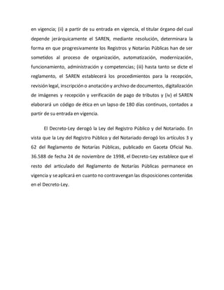 en vigencia; (ii) a partir de su entrada en vigencia, el titular órgano del cual
depende jerárquicamente el SAREN, mediante resolución, determinara la
forma en que progresivamente los Registros y Notarías Públicas han de ser
sometidos al proceso de organización, automatización, modernización,
funcionamiento, administración y competencias; (iii) hasta tanto se dicte el
reglamento, el SAREN establecerá los procedimientos para la recepción,
revisión legal, inscripción o anotación y archivo de documentos, digitalización
de imágenes y recepción y verificación de pago de tributos y (iv) el SAREN
elaborará un código de ética en un lapso de 180 días continuos, contados a
partir de su entrada en vigencia.
El Decreto-Ley derogó la Ley del Registro Público y del Notariado. En
vista que la Ley del Registro Público y del Notariado derogó los artículos 3 y
62 del Reglamento de Notarías Públicas, publicado en Gaceta Oficial No.
36.588 de fecha 24 de noviembre de 1998, el Decreto-Ley establece que el
resto del articulado del Reglamento de Notarías Públicas permanece en
vigencia y seaplicará en cuanto no contravengan las disposiciones contenidas
en el Decreto-Ley.
 