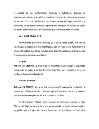 fe pública de los Instrumentos Públicos o Auténticos, previas las
solemnidades de Ley y en el sitio donde el instrumento se haya autorizado,
de los Art. 23 y 25 del Decreto con Fuerza de Ley del Registro Público y
Notariado se desprende que los registradores merecen fe pública en todos
los actos, declaraciones y certificaciones que con tal carácter autoricen.
Art. 1.357 Código Civil:
Instrumento público o auténtico es el que ha sido autorizado con las
solemnidades legales por un Registrador, por un Juez u otro funcionario, o
empleado público que tenga facultad para darle fe pública, en el lugar donde
el instrumento se haya autorizado”.
Misión
Articulo 23 DFLRPN: La misión de los Registros es garantizar la seguridad
jurídica de los actos y de los derechos Inscritos, con respecto a terceros,
mediante la publicidad registral.
Efectos jurídicos
Artículo 25 DFLRPN: Los asientos e información registrales contenidos y
emanados oficialmente del sistema registral surtirán todos los efectos
jurídicos que corresponden a los documentos públicos.
El Registrador Público tiene función Jurisdiccional porque a cada
Oficina del Registro se le asigna una determinada competencia territorial o
geográfica para el ejercicio de sus funciones. A cada Registro Principal le
 