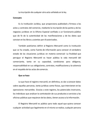 La inscripción de cualquier otro acto señalado en la ley.
Concepto
Es la Institución Jurídica, que proporciona publicidad y firmeza a los
actos y contratos del comercio, mediante la inscripción de las partes y de los
negocios jurídicos en la Oficina Especial confiada a un funcionario público
que de fe de la autenticidad de las manifestaciones y de los datos que
constan en los libros y asientos por él autorizados.
También podríamos definir al Registro Mercantil como la Institución
que se ha creado, como fuente de información para conocer el verdadero
estado de las situaciones jurídicas en materia comercial- La finalidad que
persigue el Registro Mercantil es hacer pública la vida mercantil del
comerciante, tanto en su capacidad, condiciones para obligarse,
responsabilidad en sus obligaciones, contratos, modificaciones y la solvencia
en el respaldo de los actos de comercio.
Que se hace
Lo que hace el registro mercantil, en definitiva, es dar a conocer datos
sobre aquellas personas, tanto jurídicas como físicas, que intervienen en las
operaciones mercantiles. Gracias a este registro, los potenciales inversores,
los individuos que analizan la contratación de sus productos o servicios y las
oficinas públicas que requieran de los datos, tienen acceso a la información.
El Registro Mercantil es público para todo aquel que quiera conocer
cualquier actividad que legalmente en el mismo se realice, cualquier persona
 