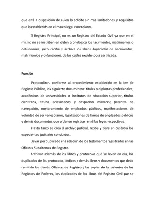 que está a disposición de quien lo solicite sin más limitaciones y requisitos
que lo establecido en el marco legal venezolano.
El Registro Principal, no es un Registro del Estado Civil ya que en el
mismo no se inscriben en orden cronológico los nacimientos, matrimonios o
defunciones, pero recibe y archiva los libros duplicados de nacimientos,
matrimonios y defunciones, de los cuales expide copia certificada.
Función
Protocolizar, conforme al procedimiento establecido en la Ley de
Registro Público, los siguiente documentos: títulos o diplomas profesionales,
académicos de universidades o institutos de educación superior, títulos
científicos, títulos eclesiásticos y despachos militares; patentes de
navegación, nombramiento de empleados públicos, manifestaciones de
voluntad de ser venezolanos, legalizaciones de firmas de empleados públicos
y demás documentos que ordenen registrar en él las leyes respectivas.
Hasta tanto se crea el archivo judicial, recibe y tiene en custodia los
expedientes judiciales concluidos.
Llevar por duplicado una relación de los testamentos registrados en las
Oficinas Subalternas de Registro.
Archivar además de los libros y protocolos que se lleven en ella, los
duplicados de los protocolos, índices y demás libros y documentos que deba
remitirle las demás Oficinas de Registros; las copias de los asientos de los
Registros de Poderes, los duplicados de los libros del Registro Civil que se
 