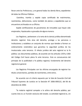 llevan ante las Prefecturas, y en general todos los demás libros, expedientes
de todas las Oficinas Públicas.
Coordina, tramita y expide copia certificada de matrimonios,
nacimientos, defunciones, como también de planos y expedientes que se
encuentren archivados en su Oficina.
Expide certificaciones de gravámenes de inmuebles que hayan sido
enajenados, hipotecados o gravados de alguna manera.
Los Registros, pertenecen a la rama de la ciencia jurídica denominada
derecho registral. Esta área del derecho, protege a las personas e
instituciones y establece un conjunto de normas que tienden a formar un
ordenamiento sistemático que garantiza la seguridad jurídica de los
involucrados ante terceros. El efecto jurídico del acto registral es la fe
pública. Los documentos públicos, de acuerdo con los artículos 1359 y 1360
del Código Civil hacen plena fe ante terceros. Esto es consecuencia del
principio de la publicidad o fe pública registral, fundamento del derecho
registral en general.
Los Registros Principales son las oficinas encargadas de registrar los
títulos universitarios, partidas de nacimientos, entre otros.
De acuerdo con el criterio expuesto por la Sala de Casación Civil del
Tribunal Supremo de Justicia en la Decisión N° 2006-000122, del 06 de
diciembre de 2006:
“la materia registral compete a la esfera del derecho público, por
cuanto ésta es un función exclusiva del estado. La actividad registral es, sin
 