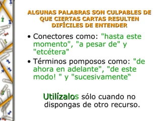 ALGUNAS PALABRAS SON CULPABLES DE QUE CIERTAS  CARTAS  RESULTEN   DIFÍCILES DE ENTENDER Conectores  como:  "hasta este momento", "a pesar de" y "etcétera" Términos pomposos  como:  "de ahora en adelante", "de este modo! " y "sucesivamente“ Utilízal o s  sólo cuando no dispongas de otro recurso. 