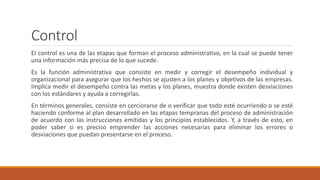 Control
El control es una de las etapas que forman el proceso administrativo, en la cual se puede tener
una información más precisa de lo que sucede.
Es la función administrativa que consiste en medir y corregir el desempeño individual y
organizacional para asegurar que los hechos se ajusten a los planes y objetivos de las empresas.
Implica medir el desempeño contra las metas y los planes, muestra donde existen desviaciones
con los estándares y ayuda a corregirlas.
En términos generales, consiste en cerciorarse de o verificar que todo esté ocurriendo o se esté
haciendo conforme al plan desarrollado en las etapas tempranas del proceso de administración
de acuerdo con las instrucciones emitidas y los principios establecidos. Y, a través de esto, en
poder saber si es preciso emprender las acciones necesarias para eliminar los errores o
desviaciones que puedan presentarse en el proceso.
 