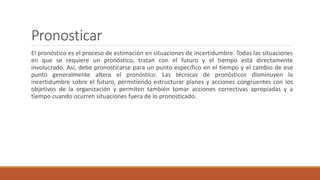 Pronosticar
El pronóstico es el proceso de estimación en situaciones de incertidumbre. Todas las situaciones
en que se requiere un pronóstico, tratan con el futuro y el tiempo está directamente
involucrado. Así, debe pronosticarse para un punto específico en el tiempo y el cambio de ese
punto generalmente altera el pronóstico. Las técnicas de pronósticos disminuyen la
incertidumbre sobre el futuro, permitiendo estructurar planes y acciones congruentes con los
objetivos de la organización y permiten también tomar acciones correctivas apropiadas y a
tiempo cuando ocurren situaciones fuera de lo pronosticado.
 