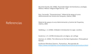 Referencias
Beuchot Puente, M. (1996). Posmodernidad, hermenéutica y analogía.
México: México: Miguel Ángel Porrúa - UIC
Ruiz, Fernando. "Presentaciones". Material de apoyo al curso
Administración de Centros de Cómputo, Ulatina, 2000.
Material de apoyo al curso Administración y Control de Proyectos,
Ulatina, 2001
Stebbing, L. S. (1930). A Modern Introduction to Logic. Londres.
Gutiérrez, S. R. (1978) Introducción a la lógica. ed. esfinge
Harman, G. (1965). The Inference to the Best Explanation. Philosophical
Review.
Guillermo Mendoza Zamora , Pronosticar , Recuperado de:
https://www.monografias.com/trabajos4/pronosticar/pronosticar.shtml
 