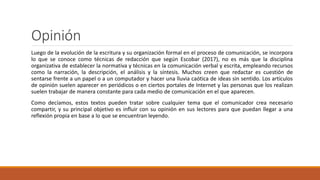 Opinión
Luego de la evolución de la escritura y su organización formal en el proceso de comunicación, se incorpora
lo que se conoce como técnicas de redacción que según Escobar (2017), no es más que la disciplina
organizativa de establecer la normativa y técnicas en la comunicación verbal y escrita, empleando recursos
como la narración, la descripción, el análisis y la síntesis. Muchos creen que redactar es cuestión de
sentarse frente a un papel o a un computador y hacer una lluvia caótica de ideas sin sentido. Los artículos
de opinión suelen aparecer en periódicos o en ciertos portales de Internet y las personas que los realizan
suelen trabajar de manera constante para cada medio de comunicación en el que aparecen.
Como decíamos, estos textos pueden tratar sobre cualquier tema que el comunicador crea necesario
compartir, y su principal objetivo es influir con su opinión en sus lectores para que puedan llegar a una
reflexión propia en base a lo que se encuentran leyendo.
 