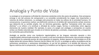Analogía y Punto de Vista
La analogía es la semejanza o afinidad de relaciones existentes entre dos pares de palabras. Esta semejanza
emerge a raíz del proceso de comparación y se consolida considerando los rasgos más importantes y
notorios de dichas relaciones. La analogía está presente en todas las esferas de la actividad humana. En
consecuencia, si queremos realizar una definición estricta en el ámbito del razonamiento verbal, tenemos
que deducirla de su sentido amplio. Así, en términos generales, significa "semejanza entre dos cosas
distintas" y se refiere a la similitud o afinidad de ciertos rasgos, formas o contenidos entre algunos
elementos de nuestra realidad. Por ejemplo, la savia y la sangre son análogas o semejantes en cuanto
ambas son fluidos naturales que circulan en el interior de plantas y animales, respectivamente, y trasportan
los nutrientes para alimentarlos.
Analogía se percibe como una tendencia regularizadora en las lenguas naturales opuesta a otra
irregularizadora denominada anomalía. En cuanto a cuál sea la tendencia dominante, dos escuelas antiguas
de gramáticos ha sostenido puntos de vista opuestos al respecto. Ambas aparecen ya formuladas en el De
lingua latina del romano Marco Terencio Varrón (libros VIII, IX y X). La analogía se aplica al problema de las
variaciones semánticas y variaciones etimológicas, al uso de las palabras o al sentido del discurso: las
figuras retóricas de la comparación, la alegoría y la metáfora son las figuras a las que la analogía da sentido.
 