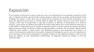 Exposición
El ser humano se comunica no solo a través de su vos, sino acentuada con una expresión corporal y con los
ojos: "si logramos analizar que hace todo nuestro cuerpo en cada una de sus partes cuando estamos frente
al público nos vamos a volver locos, por eso debemos de comenzar por tener buenas costumbres y una
forma de expresarnos que tome en cuenta todas las partes de nuestro cuerpo en una forma natural y
sencilla, y esto sólo se puede llevar a cabo por el análisis, la atención, el concentrarse y la continua
práctica", estas fueron las palabras del profesor de Teatro Jorge Gómez de la Universidad de Costa Rica en
el año 1982. Es importante tener en cuenta la exposición que es la acción y efecto de exponer (presentar
algo para que sea visto, manifestarlo, hablar de algo para darlo a conocer). Por tal motivo, exponer podría
traducirse como “exhibir o colocar fuera”. Una exposición puede ser una explicación de un tema o un
asunto. Continuamente sabemos de muy buenos trabajos de investigación que no se les da importancia y
no se concluyen como buenos proyectos por no haber contado con una exposición exitosa, y esto se ve en
todos los ámbitos, ya sean estudiantiles, profesionales, de pequeños equipos de trabajo o a nivel de
ejecutivos altos.
 