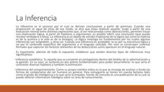 La Inferencia
La inferencia es el proceso por el cual se derivan conclusiones a partir de premisas. Cuando una
proposición se sigue de otras de ese modo, se dice que éstas implican aquella. Surge a partir de una
evaluación mental entre distintas expresiones que, al ser relacionadas como abstracciones, permiten trazar
una implicación lógica. A partir de hipótesis o argumentos, es posible inferir una conclusión (que puede
resultar verdadera o falsa). La inferencia es el objeto de estudio tradicional de la lógica (así como la materia
es de la química y la vida es de la biología). La lógica investiga los fundamentos por los cuales algunas
inferencias son aceptables, y otras no. Cuando una inferencia es aceptable, lo es por su estructura lógica y
no por el contenido específico del argumento o el lenguaje utilizado. Por esto se construyen sistemas
formales que capturan los factores relevantes de las deducciones como aparecen en el lenguaje natural.
Es importante, además de todo lo expuesto, establecer que existen diversos tipos de inferencias muy
significativas:
•Inferencia estadística. Es aquella que se convierte en protagonista dentro del ámbito de la administración y
la gestión. En su caso, se sustenta en dos pilares fundamentales para poder desarrollarse: lo que sería el
contrastar diversas hipótesis y también la estimación.
•Inferencia del comportamiento. Como su propio nombre indica es la que se encarga de analizar a fondo las
formas de comportarse del ser humano en general. Para conseguirlo se tienen en cuenta factores tales
como el grado de inteligencia o lo que sería la empatía. fuente de consulta es una publicación de la cual se
puede obtener información fidedigna sobre un área de conocimiento.
 