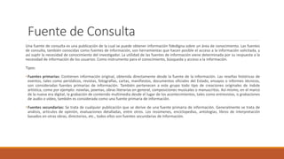 Fuente de Consulta
Una fuente de consulta es una publicación de la cual se puede obtener información fidedigna sobre un área de conocimiento. Las fuentes
de consulta, también conocidas como fuentes de información, son herramientas que hacen posible el acceso a la información solicitada, y
así suplir la necesidad de conocimiento del investigador. La utilidad de las fuentes de información viene determinada por su respuesta a la
necesidad de información de los usuarios: Como instrumento para el conocimiento, búsqueda y acceso a la información.
Tipos:
• Fuentes primarias: Contienen información original, obtenida directamente desde la fuente de la información. Las reseñas históricas de
eventos, tales como periódicos, revistas, fotografías, cartas, manifiestos, documentos oficiales del Estado, ensayos o informes técnicos,
son consideradas fuentes primarias de información. También pertenecen a este grupo todo tipo de creaciones originales de índole
artística, como por ejemplo: novelas, poemas, obras literarias en general, composiciones musicales o manuscritos. Así mismo, en el marco
de la nueva era digital, la grabación de contenido multimedia desde el lugar de los acontecimientos, tales como entrevistas, o grabaciones
de audio o vídeo, también es considerada como una fuente primaria de información.
• Fuentes secundarias: Se trata de cualquier publicación que se derive de una fuente primaria de información. Generalmente se trata de
análisis, artículos de opinión, evaluaciones detalladas, entre otros. Los resúmenes, enciclopedias, antologías, libros de interpretación
basados en otras obras, directorios, etc., todos ellos son fuentes secundarias de información.
 
