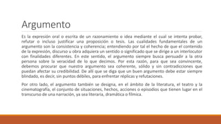 Argumento
Es la expresión oral o escrita de un razonamiento o idea mediante el cual se intenta probar,
refutar o incluso justificar una proposición o tesis. Las cualidades fundamentales de un
argumento son la consistencia y coherencia; entendiendo por tal el hecho de que el contenido
de la expresión, discurso u obra adquiera un sentido o significado que se dirige a un interlocutor
con finalidades diferentes. En este sentido, el argumento siempre busca persuadir a la otra
persona sobre la veracidad de lo que decimos. Por esta razón, para que sea convincente,
debemos procurar que nuestro argumento sea coherente, sólido y sin contradicciones que
puedan afectar su credibilidad. De allí que se diga que un buen argumento debe estar siempre
blindado, es decir, sin puntos débiles, para enfrentar réplicas y refutaciones.
Por otro lado, el argumento también se designa, en el ámbito de la literatura, el teatro y la
cinematografía, el conjunto de situaciones, hechos, acciones o episodios que tienen lugar en el
transcurso de una narración, ya sea literaria, dramática o fílmica.
 