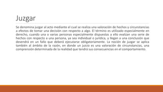 Juzgar
Se denomina juzgar al acto mediante el cual se realiza una valoración de hechos y circunstancias
a efectos de tomar una decisión con respecto a algo. El término es utilizado especialmente en
derecho, cuando una o varias personas especialmente dispuestas a ello evalúan una serie de
hechos con respecto a una persona, ya sea individual o jurídica, y llegan a una conclusión que
devendrá en un fallo que deberá ejecutarse obligatoriamente. La noción de juzgar se aplica
también al ámbito de la razón, en donde un juicio es una valoración de circunstancias, una
comprensión determinada de la realidad que tendrá sus consecuencias en el comportamiento.
 
