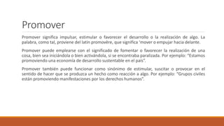 Promover
Promover significa impulsar, estimular o favorecer el desarrollo o la realización de algo. La
palabra, como tal, proviene del latín promovēre, que significa ‘mover o empujar hacia delante.
Promover puede emplearse con el significado de fomentar o favorecer la realización de una
cosa, bien sea iniciándola o bien activándola, si se encontraba paralizada. Por ejemplo: “Estamos
promoviendo una economía de desarrollo sustentable en el país”.
Promover también puede funcionar como sinónimo de estimular, suscitar o provocar en el
sentido de hacer que se produzca un hecho como reacción a algo. Por ejemplo: “Grupos civiles
están promoviendo manifestaciones por los derechos humanos”.
 