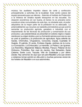 música; los auxiliares imparten clases de corte y confección 
principalmente a señoritas de la localidad. Este centro carece del 
equipo necesario para sus labores. Además el Instituto de Protección 
a la Infancia de Sinaloa reparte desayunos en las escuelas. Su 
situación económica sin ser buena, al menos no es precaria como 
sucede en otras comunidades de este tipo, no obstante esto, el poder 
adquisitivo de la mayor parte de la población no es adecuado. La 
potencialidad de sus recursos es bastante prometedora ya que podría 
aumentar su producción agrícola, ganadera e industrial, con el 
mejoramiento de las técnicas de producción y conservación de sus 
productos. Las características se presentan en colores negro o rojizos 
siendo por su origen ácidos y por su formación arenosa por eso su uso 
es para el pastoreo y la producción de agricultura. Agua caliente de 
Garate, Chirimollos, Chupaderos, Concordia, Cópala, Cuantatal, El 
Huajote, El palmito, El verde, Emiliano Zapata, Jardines de la Loma, 
La Concepción, La Embocada, La maravilla, La Petaca, Las Iguanas, 
Los Ranchitos, Magisterial, Malpica; Mesillas, Panuco, Platanar de los 
Ontiveros, Potrerillos, San Juan de Jacobo, San Sebastián, Santa 
Catarina, Santa Lucia, Tepuxta, Villa de Guadalupe y por ultimo 
Zavala. Hay camiones de aquí que van para Mazatlán y los que vienen 
a visitarnos toman camión en villa unión o muchas personas vienen de 
los hoteles de Mazatlán o en sus automóviles. 
