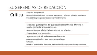 SUGERENCIAS DE REDACCIÓN
Crítica
Adecuada interpretación
Reconocimiento de la tesis, estructura, argumentos y refuerzos utilizados por el autor.
Deducción de presuposiciones o de información implícita
En caso de que la opinión del que redacta sea contraria o diferente es
preciso confrontar ambos pareceres.
Argumentos que rebaten la tesis ofrecida por el autor.
Propuesta de otra alternativa
Argumentos que refrendan esa otra alternativa
Argumentos adicionales a favor y/o en contra del autor.
Cohesión
Evita el tú generalizador, divagación, léxico coloquial o vulgar, anacolutos y solecismos.
 
