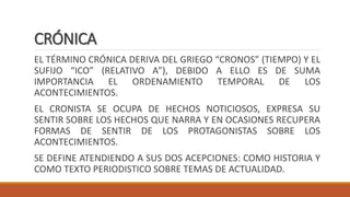 CRÓNICA
EL TÉRMINO CRÓNICA DERIVA DEL GRIEGO “CRONOS” (TIEMPO) Y EL
SUFIJO “ICO” (RELATIVO A”), DEBIDO A ELLO ES DE SUMA
IMPORTANCIA EL ORDENAMIENTO TEMPORAL DE LOS
ACONTECIMIENTOS.
EL CRONISTA SE OCUPA DE HECHOS NOTICIOSOS, EXPRESA SU
SENTIR SOBRE LOS HECHOS QUE NARRA Y EN OCASIONES RECUPERA
FORMAS DE SENTIR DE LOS PROTAGONISTAS SOBRE LOS
ACONTECIMIENTOS.
SE DEFINE ATENDIENDO A SUS DOS ACEPCIONES: COMO HISTORIA Y
COMO TEXTO PERIODISTICO SOBRE TEMAS DE ACTUALIDAD.
 
